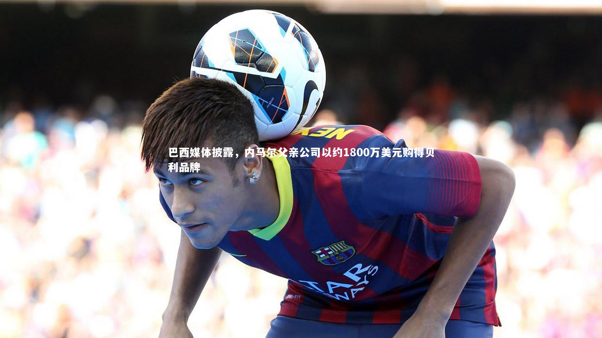 巴西媒体披露,内马尔父亲公司以约1800万美元购得贝利品牌